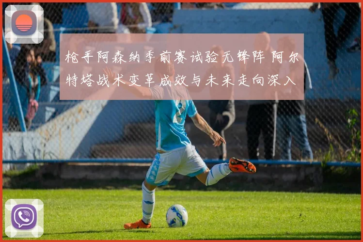 枪手阿森纳季前赛试验无锋阵 阿尔特塔战术变革成效与未来走向深入解读