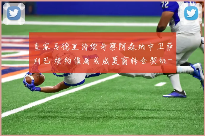 皇家马德里持续考察阿森纳中卫萨利巴 续约僵局或成夏窗转会契机