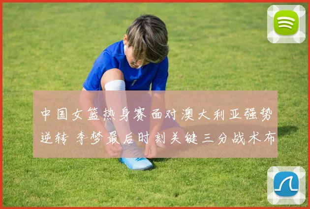 中国女篮热身赛面对澳大利亚强势逆转 李梦最后时刻关键三分战术布置与执行全面复盘
