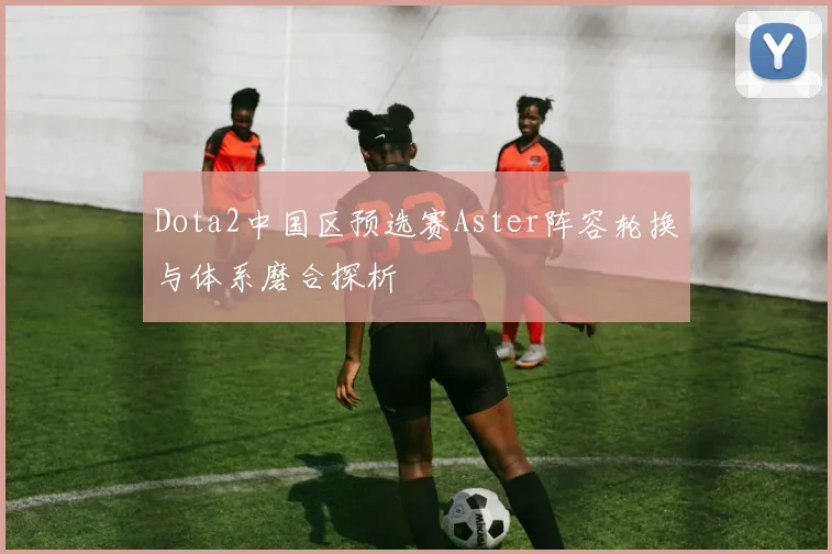 Dota2中国区预选赛Aster阵容轮换与体系磨合探析