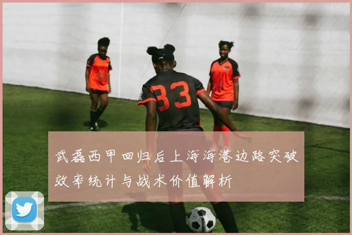 武磊西甲回归后上海海港边路突破效率统计与战术价值解析