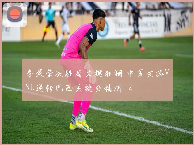 李盈莹决胜局力挽狂澜 中国女排VNL逆转巴西关键分精析