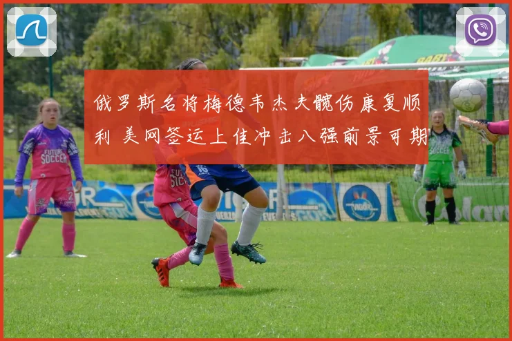 俄罗斯名将梅德韦杰夫髋伤康复顺利 美网签运上佳冲击八强前景可期