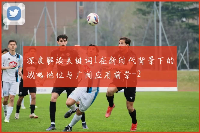 深度解读关键词1在新时代背景下的战略地位与广阔应用前景