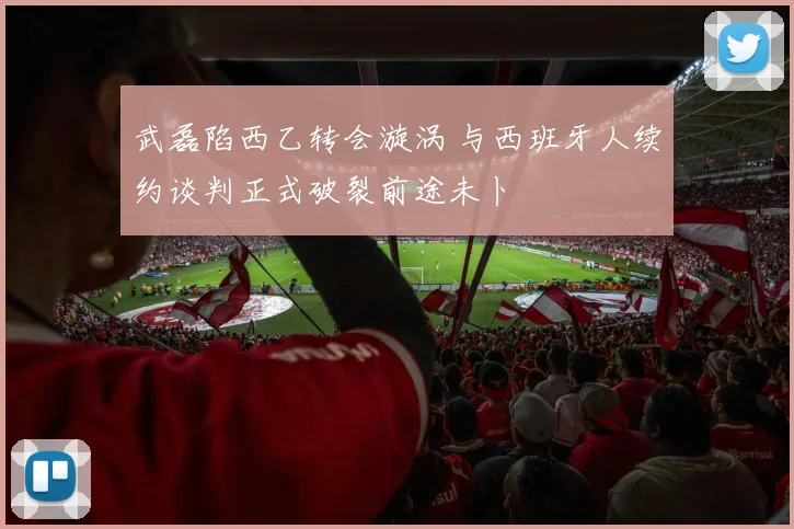 武磊陷西乙转会漩涡 与西班牙人续约谈判正式破裂前途未卜
