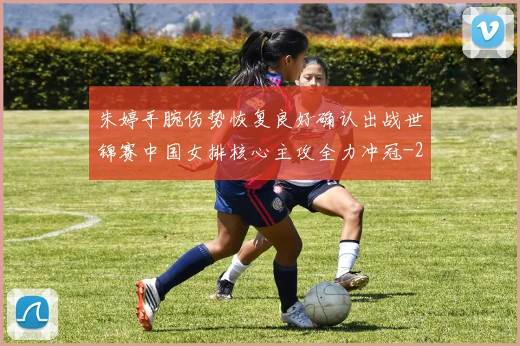 朱婷手腕伤势恢复良好确认出战世锦赛中国女排核心主攻全力冲冠