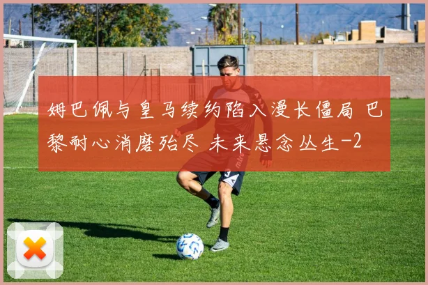 姆巴佩与皇马续约陷入漫长僵局 巴黎耐心消磨殆尽 未来悬念丛生