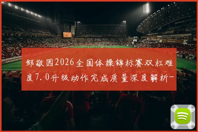 邹敬园2026全国体操锦标赛双杠难度7.0升级动作完成质量深度解析