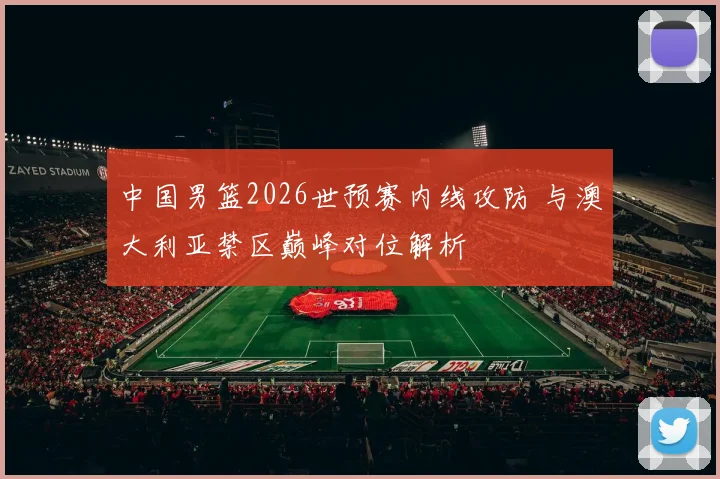中国男篮2026世预赛内线攻防 与澳大利亚禁区巅峰对位解析