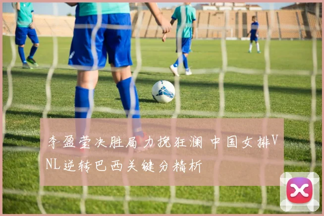 李盈莹决胜局力挽狂澜 中国女排VNL逆转巴西关键分精析