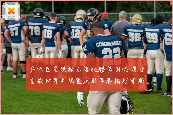 乒坛巨星樊振东摆脱腰伤困扰 复出首战世界乒联重庆冠军赛精彩可期