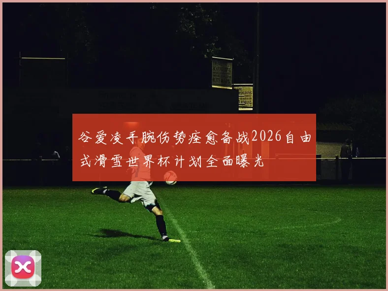 谷爱凌手腕伤势痊愈备战2026自由式滑雪世界杯计划全面曝光