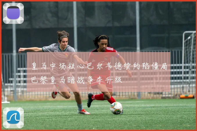 皇马中场核心巴尔韦德续约陷僵局巴黎皇马暗战争夺升级
