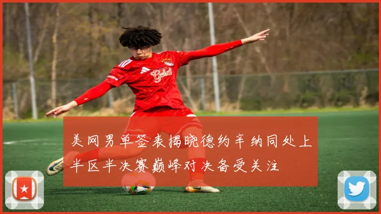 美网男单签表揭晓德约辛纳同处上半区半决赛巅峰对决备受关注