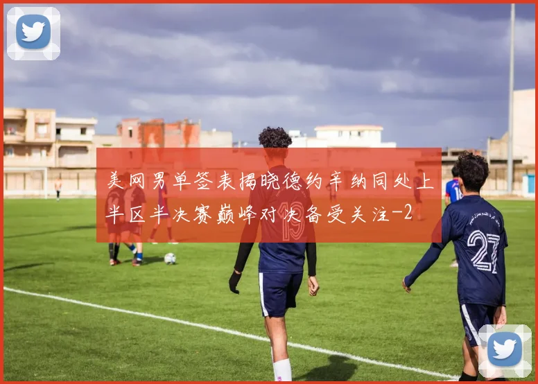 美网男单签表揭晓德约辛纳同处上半区半决赛巅峰对决备受关注