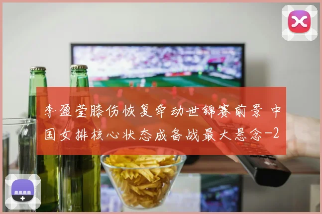 李盈莹膝伤恢复牵动世锦赛前景 中国女排核心状态成备战最大悬念