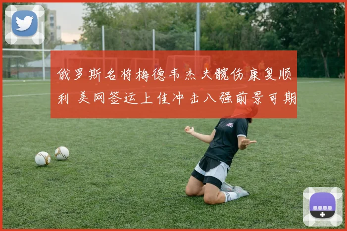 俄罗斯名将梅德韦杰夫髋伤康复顺利 美网签运上佳冲击八强前景可期