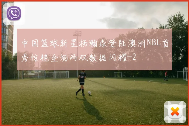 中国篮球新星杨瀚森登陆澳洲NBL首秀惊艳全场两双数据闪耀