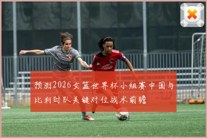 预测2026女篮世界杯小组赛中国与比利时队关键对位战术前瞻