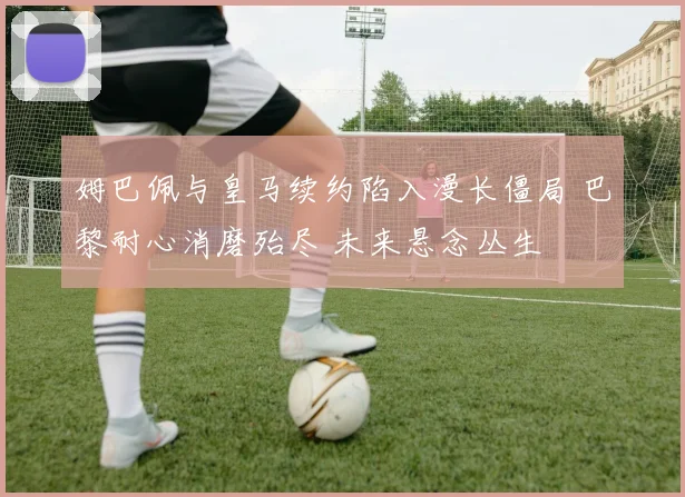 姆巴佩与皇马续约陷入漫长僵局 巴黎耐心消磨殆尽 未来悬念丛生