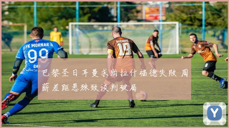 巴黎圣日耳曼求购拉什福德失败 周薪差距悬殊致谈判破局