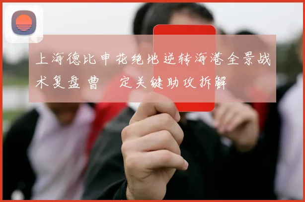 上海德比申花绝地逆转海港全景战术复盘 曹赟定关键助攻拆解