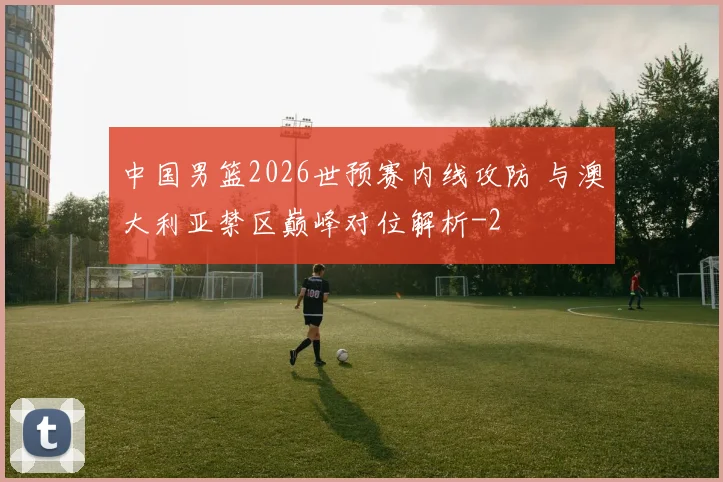 中国男篮2026世预赛内线攻防 与澳大利亚禁区巅峰对位解析