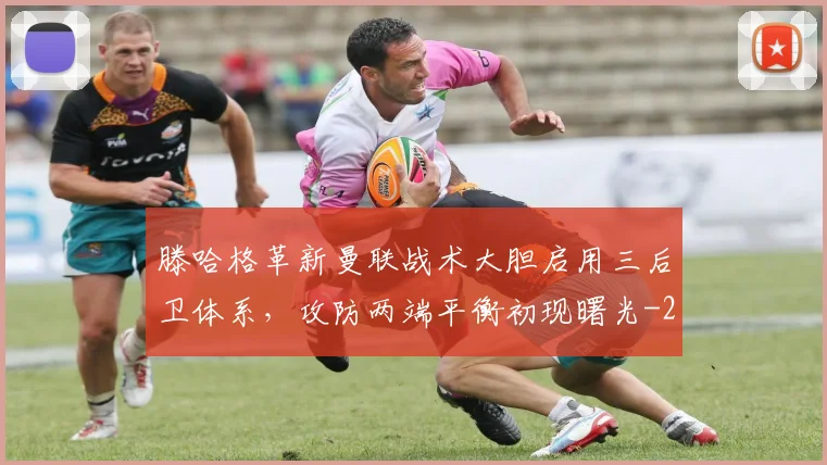 滕哈格革新曼联战术大胆启用三后卫体系，攻防两端平衡初现曙光