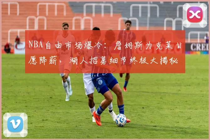 NBA自由市场爆冷：詹姆斯为克莱甘愿降薪，湖人招募细节终极大揭秘