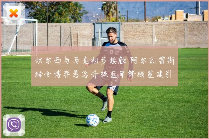 切尔西与马竞初步接触 阿尔瓦雷斯转会博弈悬念升级蓝军锋线重建引关注