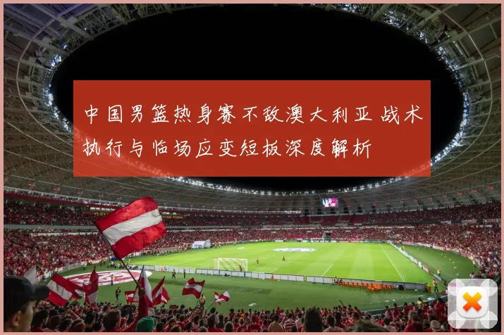 中国男篮热身赛不敌澳大利亚 战术执行与临场应变短板深度解析