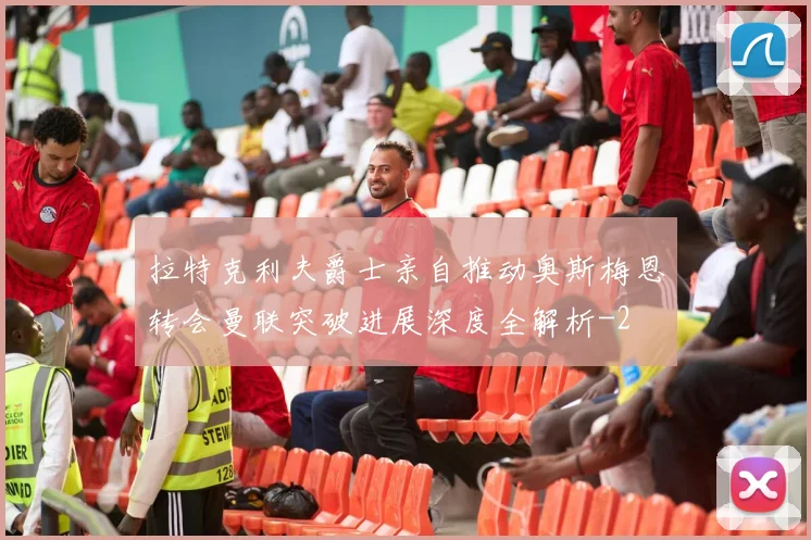 拉特克利夫爵士亲自推动奥斯梅恩转会曼联突破进展深度全解析