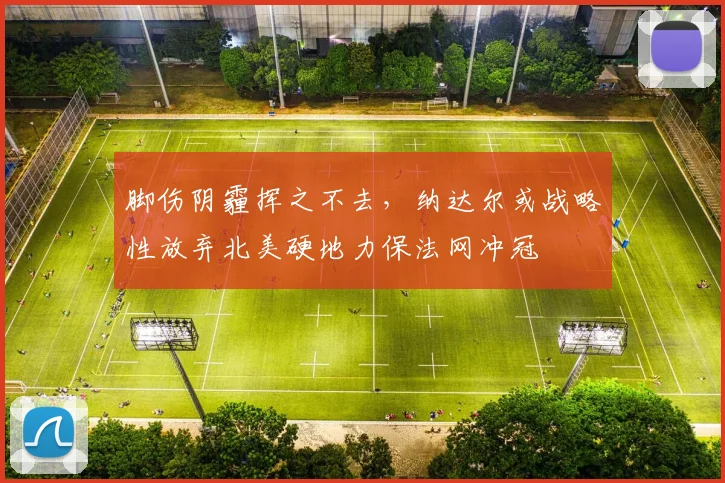 脚伤阴霾挥之不去，纳达尔或战略性放弃北美硬地力保法网冲冠