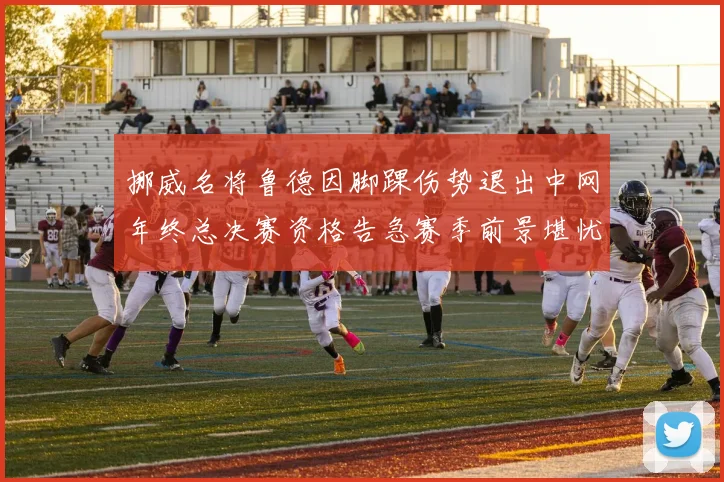 挪威名将鲁德因脚踝伤势退出中网年终总决赛资格告急赛季前景堪忧