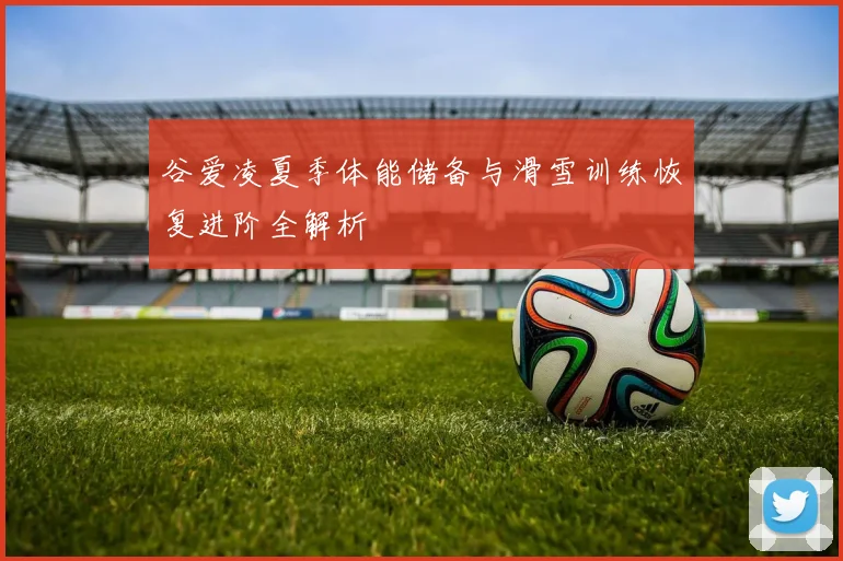 谷爱凌夏季体能储备与滑雪训练恢复进阶全解析