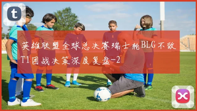 英雄联盟全球总决赛瑞士轮BLG不敌T1团战决策深度复盘