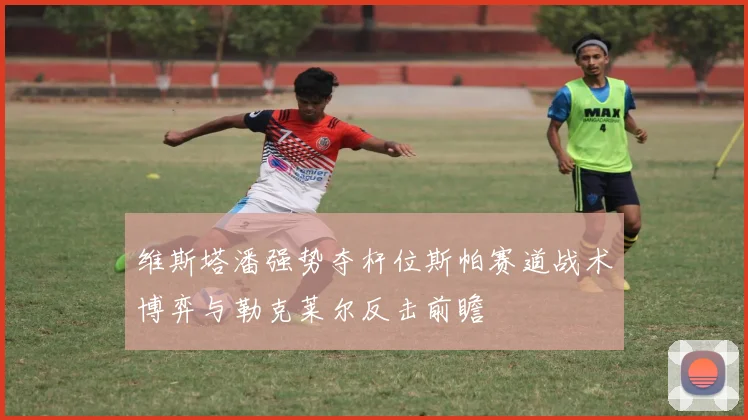 维斯塔潘强势夺杆位斯帕赛道战术博弈与勒克莱尔反击前瞻