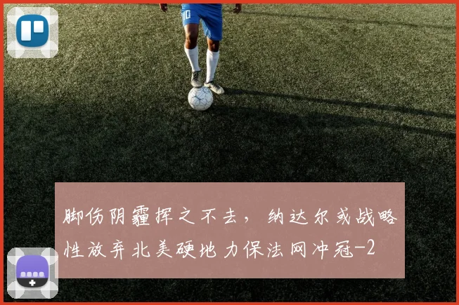 脚伤阴霾挥之不去，纳达尔或战略性放弃北美硬地力保法网冲冠