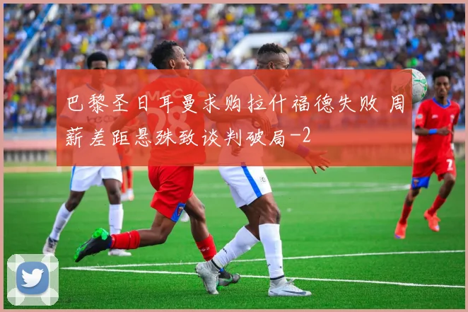 巴黎圣日耳曼求购拉什福德失败 周薪差距悬殊致谈判破局