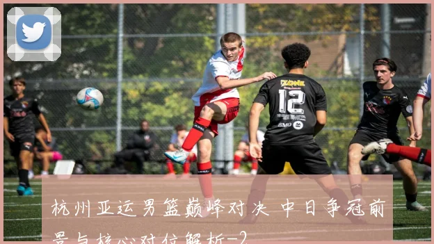 杭州亚运男篮巅峰对决 中日争冠前景与核心对位解析