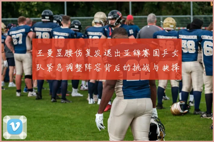 王曼昱腰伤复发退出亚锦赛国乒女队紧急调整阵容背后的挑战与抉择