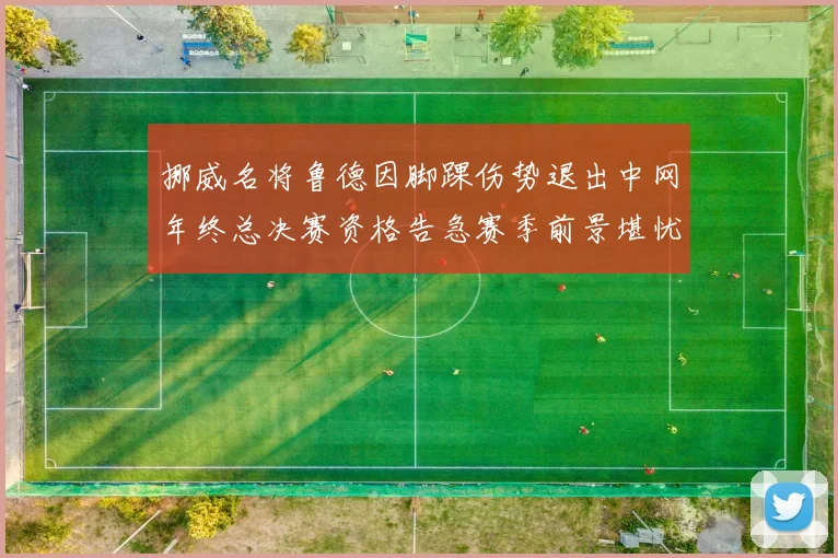 挪威名将鲁德因脚踝伤势退出中网年终总决赛资格告急赛季前景堪忧