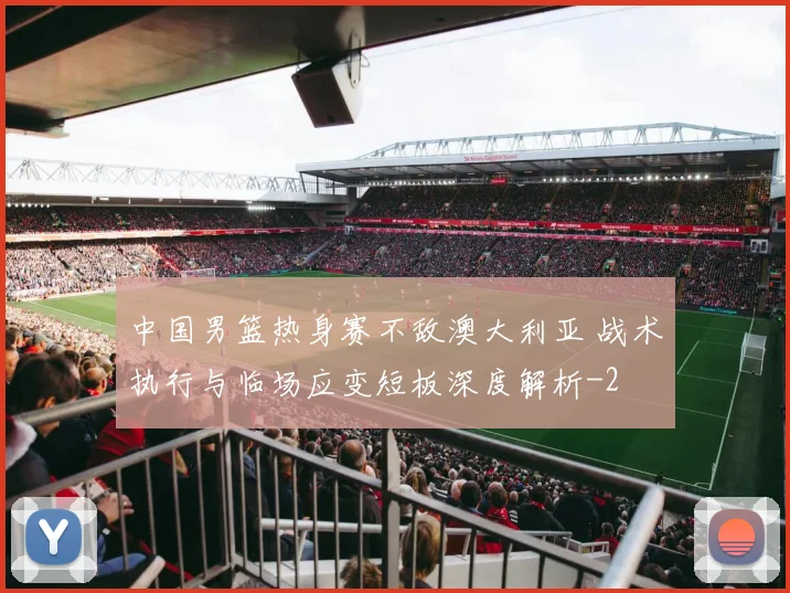 中国男篮热身赛不敌澳大利亚 战术执行与临场应变短板深度解析