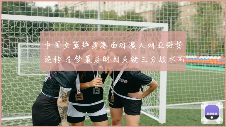 中国女篮热身赛面对澳大利亚强势逆转 李梦最后时刻关键三分战术布置与执行全面复盘