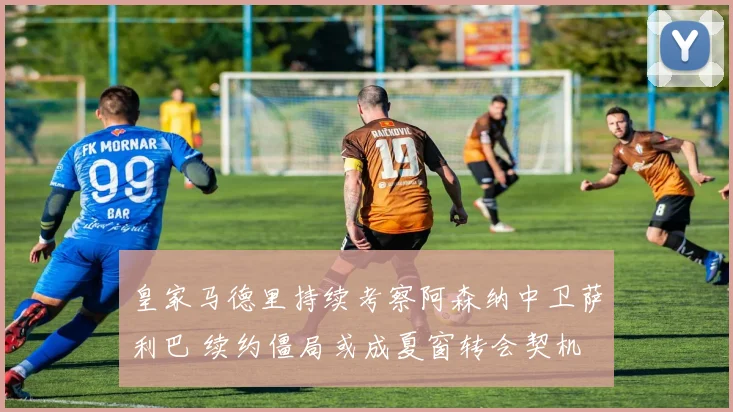 皇家马德里持续考察阿森纳中卫萨利巴 续约僵局或成夏窗转会契机