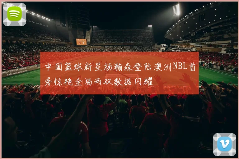 中国篮球新星杨瀚森登陆澳洲NBL首秀惊艳全场两双数据闪耀
