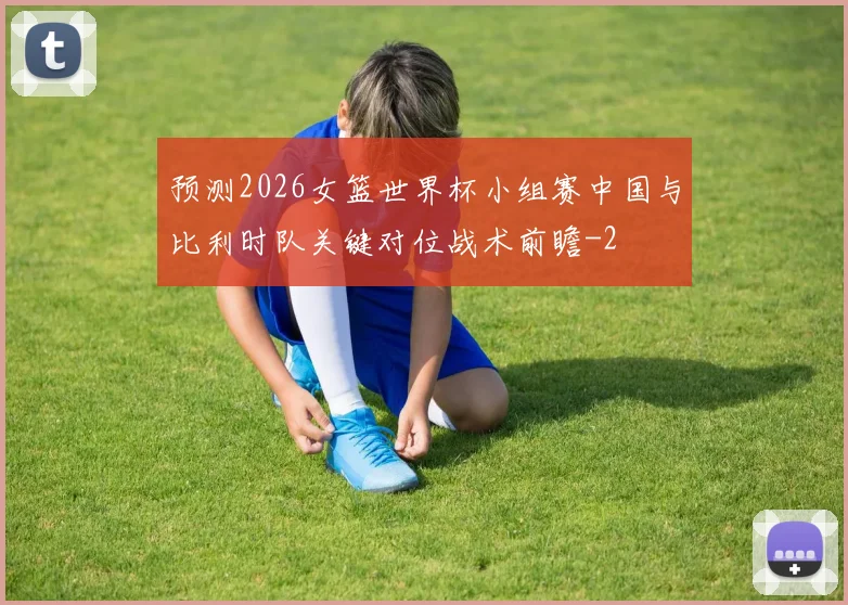 预测2026女篮世界杯小组赛中国与比利时队关键对位战术前瞻