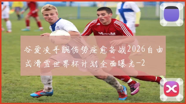 谷爱凌手腕伤势痊愈备战2026自由式滑雪世界杯计划全面曝光