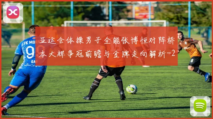 亚运会体操男子全能张博恒对阵桥本大辉争冠前瞻与金牌走向解析