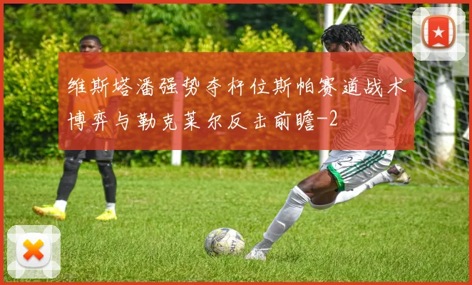 维斯塔潘强势夺杆位斯帕赛道战术博弈与勒克莱尔反击前瞻